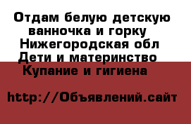 Отдам белую детскую ванночка и горку - Нижегородская обл. Дети и материнство » Купание и гигиена   